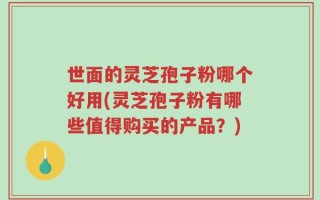 世面的灵芝孢子粉哪个好用(灵芝孢子粉有哪些值得购买的产品？)