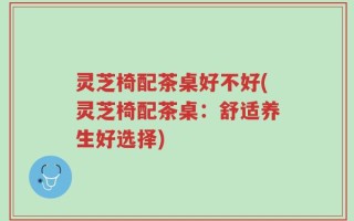 灵芝椅配茶桌好不好(灵芝椅配茶桌：舒适养生好选择)