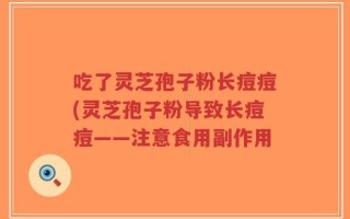 吃了灵芝孢子粉长痘痘(灵芝孢子粉导致长痘痘——注意食用副作用