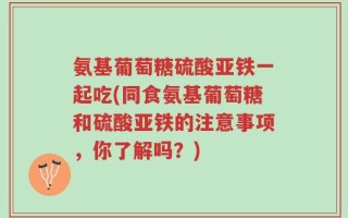 氨基葡萄糖硫酸亚铁一起吃(同食氨基葡萄糖和硫酸亚铁的注意事项，你了解吗？)