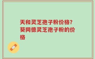 天和灵芝孢子粉价格？葵同德灵芝孢子粉的价格