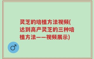 灵芝的培植方法视频(达到高产灵芝的三种培植方法——视频展示)