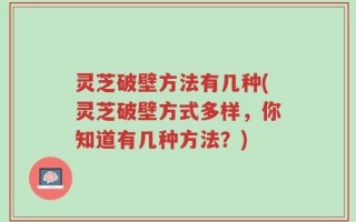 灵芝破壁方法有几种(灵芝破壁方式多样，你知道有几种方法？)