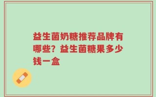益生菌奶糖推荐品牌有哪些？益生菌糖果多少钱一盒