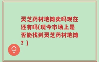 灵芝药材地摊卖吗现在还有吗(现今市场上是否能找到灵芝药材地摊？)