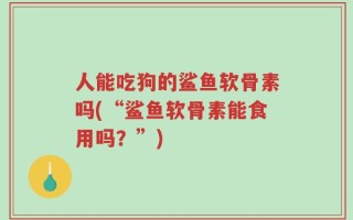 人能吃狗的鲨鱼软骨素吗(“鲨鱼软骨素能食用吗？”)