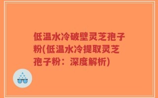 低温水冷破壁灵芝孢子粉(低温水冷提取灵芝孢子粉：深度解析)