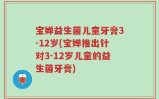 宝婵益生菌儿童牙膏3-12岁(宝婵推出针对3-12岁儿童的益生菌牙膏)