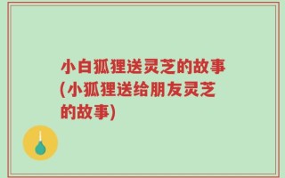 小白狐狸送灵芝的故事(小狐狸送给朋友灵芝的故事)