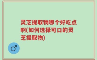 灵芝提取物哪个好吃点啊(如何选择可口的灵芝提取物)
