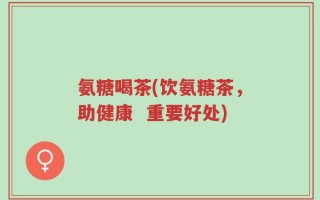 氨糖喝茶(饮氨糖茶，助健康  重要好处)