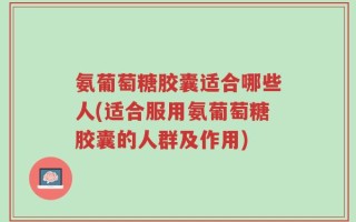 氨葡萄糖胶囊适合哪些人(适合服用氨葡萄糖胶囊的人群及作用)