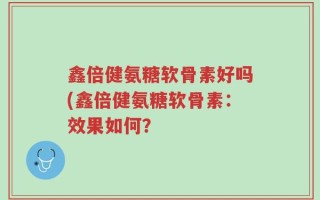 鑫倍健氨糖软骨素好吗(鑫倍健氨糖软骨素：效果如何？