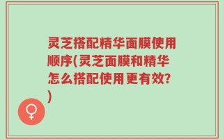 灵芝搭配精华面膜使用顺序(灵芝面膜和精华怎么搭配使用更有效？)