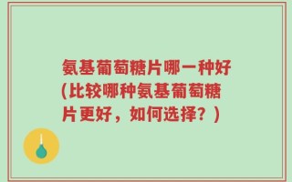 氨基葡萄糖片哪一种好(比较哪种氨基葡萄糖片更好，如何选择？)
