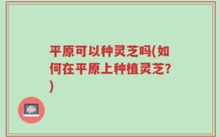 平原可以种灵芝吗(如何在平原上种植灵芝？)