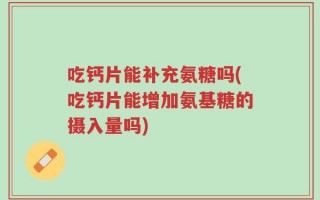 吃钙片能补充氨糖吗(吃钙片能增加氨基糖的摄入量吗)