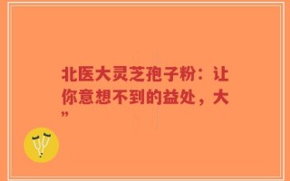 北医大灵芝孢子粉：让你意想不到的益处，大”