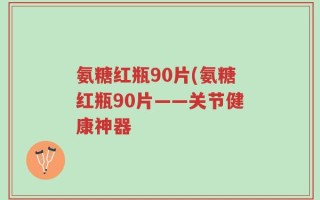 氨糖红瓶90片(氨糖红瓶90片——关节健康神器