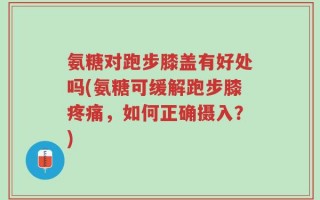 氨糖对跑步膝盖有好处吗(氨糖可缓解跑步膝疼痛，如何正确摄入？)