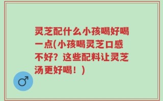 灵芝配什么小孩喝好喝一点(小孩喝灵芝口感不好？这些配料让灵芝汤更好喝！)