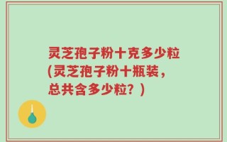 灵芝孢子粉十克多少粒(灵芝孢子粉十瓶装，总共含多少粒？)