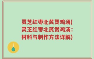灵芝红枣北芪煲鸡汤(灵芝红枣北芪煲鸡汤：材料与制作方法详解)