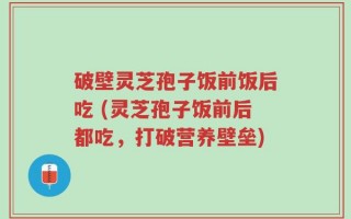 破壁灵芝孢子饭前饭后吃 (灵芝孢子饭前后都吃，打破营养壁垒)