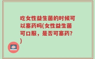 吃女性益生菌的时候可以塞药吗(女性益生菌可口服，是否可塞药？)