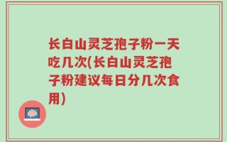 长白山灵芝孢子粉一天吃几次(长白山灵芝孢子粉建议每日分几次食用)