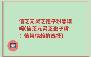 信芝元灵芝孢子粉靠谱吗(信芝元灵芝孢子粉：值得信赖的选择)