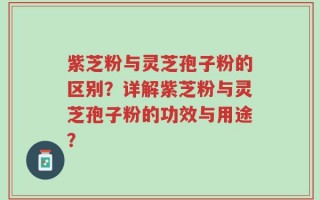 紫芝粉与灵芝孢子粉的区别？详解紫芝粉与灵芝孢子粉的功效与用途？