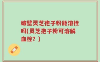 破壁灵芝孢子粉能溶栓吗(灵芝孢子粉可溶解血栓？)