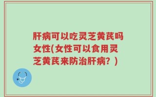 肝病可以吃灵芝黄芪吗女性(女性可以食用灵芝黄芪来防治肝病？)