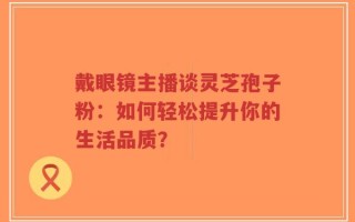 戴眼镜主播谈灵芝孢子粉：如何轻松提升你的生活品质？