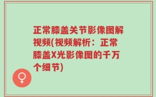 正常膝盖关节影像图解视频(视频解析：正常膝盖X光影像图的千万个细节)