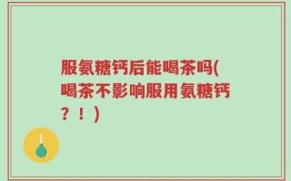 服氨糖钙后能喝茶吗(喝茶不影响服用氨糖钙？！)