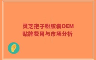 灵芝孢子粉胶囊OEM贴牌费用与市场分析