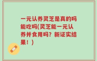 一元认养灵芝是真的吗能吃吗(灵芝能一元认养并食用吗？新证实结果！)