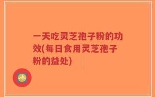 一天吃灵芝孢子粉的功效(每日食用灵芝孢子粉的益处)