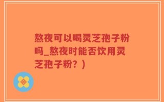 熬夜可以喝灵芝孢子粉吗_熬夜时能否饮用灵芝孢子粉？)