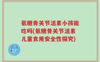 氨糖骨关节活素小孩能吃吗(氨糖骨关节活素儿童食用安全性探究)