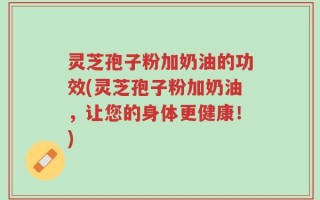 灵芝孢子粉加奶油的功效(灵芝孢子粉加奶油，让您的身体更健康！)