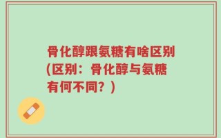 骨化醇跟氨糖有啥区别(区别：骨化醇与氨糖有何不同？)