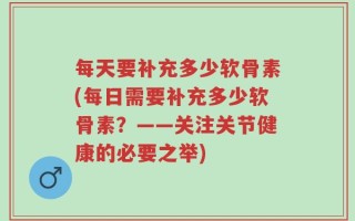 每天要补充多少软骨素(每日需要补充多少软骨素？——关注关节健康的必要之举)