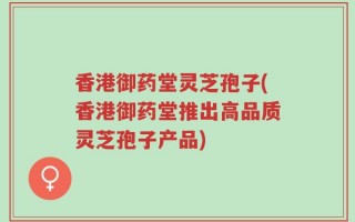 香港御药堂灵芝孢子(香港御药堂推出高品质灵芝孢子产品)
