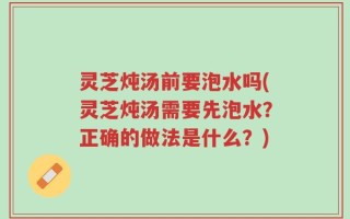 灵芝炖汤前要泡水吗(灵芝炖汤需要先泡水？正确的做法是什么？)