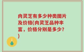 肉灵芝有多少种类图片及价格(肉灵芝品种丰富，价格分别是多少？)