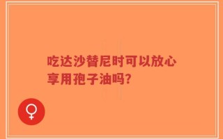 吃达沙替尼时可以放心享用孢子油吗？