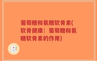 葡萄糖和氨糖软骨素(软骨健康：葡萄糖和氨糖软骨素的作用)